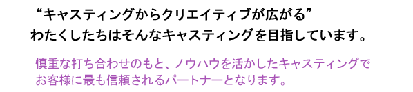 “キャスティングからクリエイティブが広がる”わたくしたちはそんなキャスティングを目指しています。慎重な打ち合わせのもと、ノウハウを活かしたキャスティングでお客様に最も信頼されるパートナーとなります。